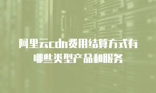 阿里云cdn费用结算方式有哪些类型产品和服务