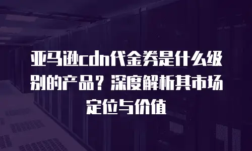 亚马逊cdn代金券是什么级别的产品？深度解析其市场定位与价值