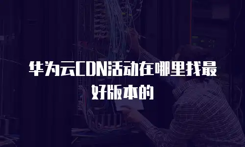 华为云CDN活动在哪里找最好版本的