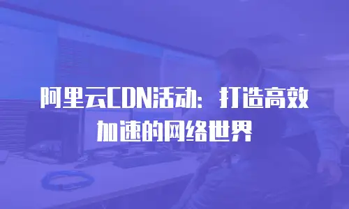 阿里云CDN活动：打造高效加速的网络世界