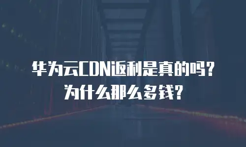 华为云CDN返利是真的吗？为什么那么多钱？