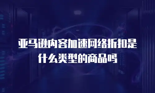 亚马逊内容加速网络折扣是什么类型的商品吗