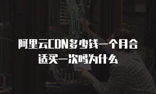 阿里云CDN多少钱一个月合适买一次吗为什么