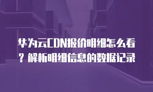 华为云CDN报价明细怎么看？解析明细信息的数据记录