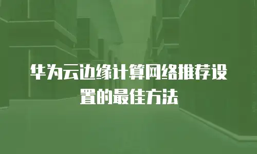 华为云边缘计算网络推荐设置的最佳方法