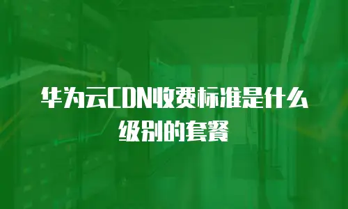 华为云CDN收费标准是什么级别的套餐