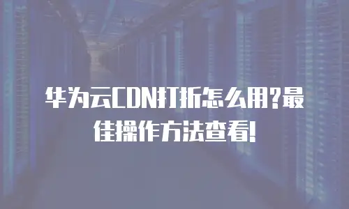 华为云CDN打折怎么用?最佳操作方法查看!