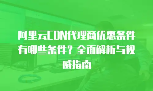 阿里云CDN代理商优惠条件有哪些条件？全面解析与权威指南