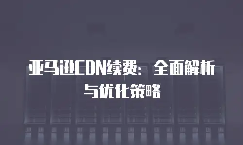 亚马逊CDN续费：全面解析与优化策略
