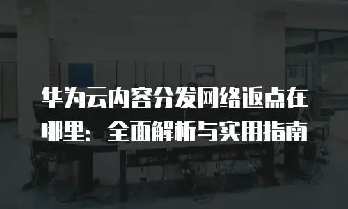 华为云内容分发网络返点在哪里：全面解析与实用指南