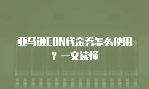 亚马逊CDN代金券怎么使用？一文读懂