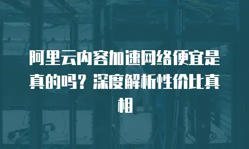 阿里云内容加速网络便宜是真的吗？深度解析性价比真相