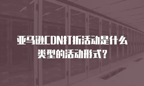 亚马逊CDN打折活动是什么类型的活动形式？