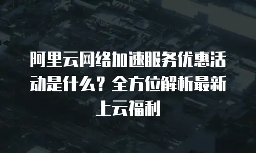 阿里云网络加速服务优惠活动是什么？全方位解析最新上云福利