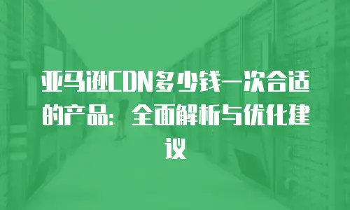 亚马逊CDN多少钱一次合适的产品：全面解析与优化建议