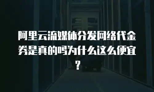 阿里云流媒体分发网络代金券是真的吗为什么这么便宜？