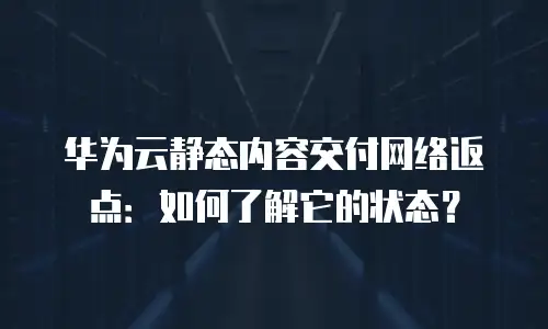 华为云静态内容交付网络返点：如何了解它的状态？