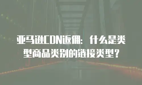 亚马逊CDN返佣：什么是类型商品类别的链接类型？