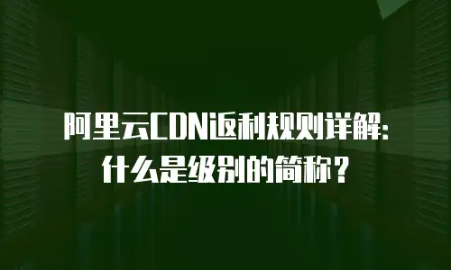 阿里云CDN返利规则详解：什么是级别的简称？