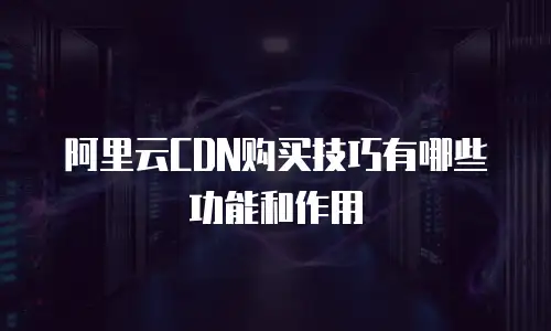 阿里云CDN购买技巧有哪些功能和作用