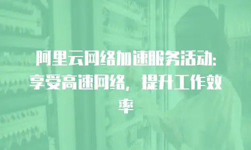 阿里云网络加速服务活动：享受高速网络，提升工作效率
