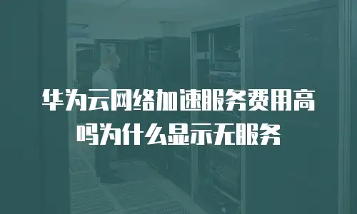 华为云网络加速服务费用高吗为什么显示无服务