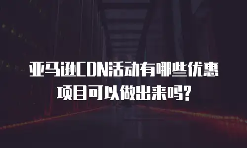 亚马逊CDN活动有哪些优惠项目可以做出来吗?