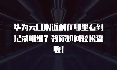 华为云CDN返利在哪里看到记录明细？教你如何轻松查收！