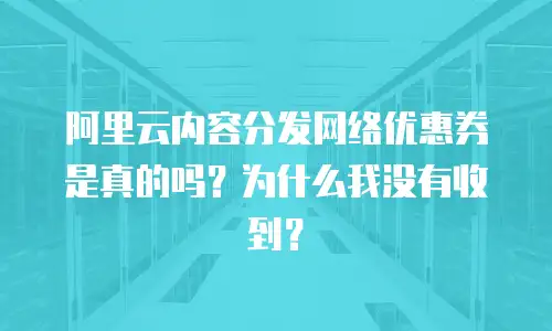 阿里云内容分发网络优惠券是真的吗？为什么我没有收到？