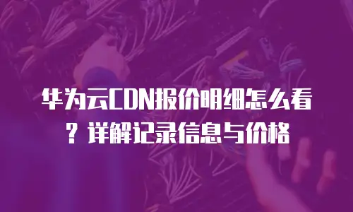 华为云CDN报价明细怎么看？详解记录信息与价格