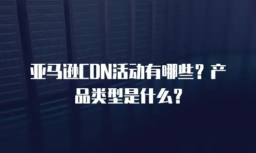 亚马逊CDN活动有哪些？产品类型是什么？