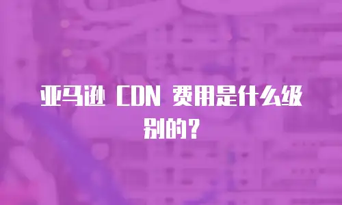 亚马逊 CDN 费用是什么级别的？