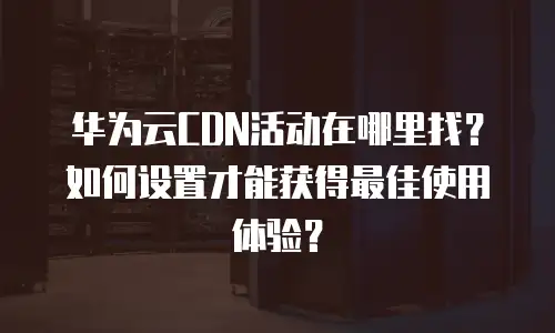 华为云CDN活动在哪里找？如何设置才能获得最佳使用体验？