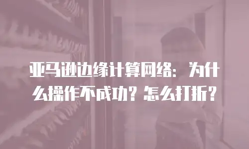 亚马逊边缘计算网络：为什么操作不成功？怎么打折？
