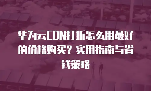 华为云CDN打折怎么用最好的价格购买？实用指南与省钱策略
