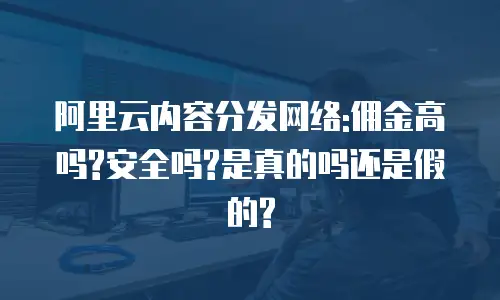 阿里云内容分发网络:佣金高吗?安全吗?是真的吗还是假的?