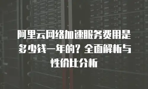 阿里云网络加速服务费用是多少钱一年的？全面解析与性价比分析