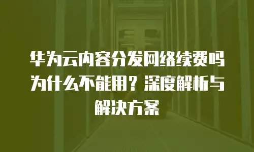 华为云内容分发网络续费吗为什么不能用？深度解析与解决方案