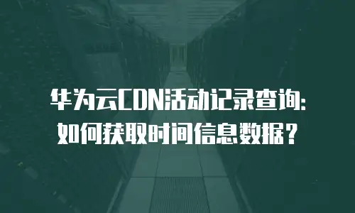 华为云CDN活动记录查询：如何获取时间信息数据？