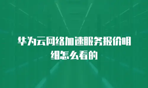 华为云网络加速服务报价明细怎么看的