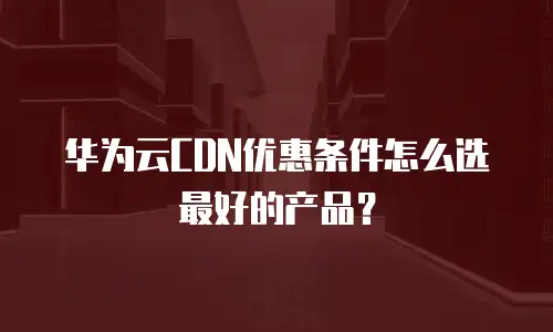 华为云CDN优惠条件怎么选最好的产品？