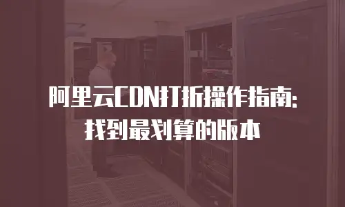阿里云CDN打折操作指南: 找到最划算的版本