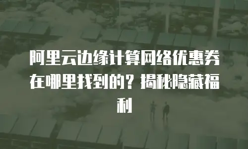阿里云边缘计算网络优惠券在哪里找到的？揭秘隐藏福利