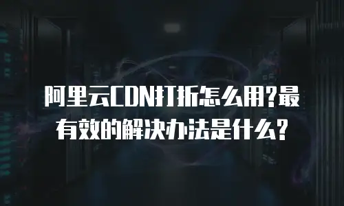 阿里云CDN打折怎么用?最有效的解决办法是什么?