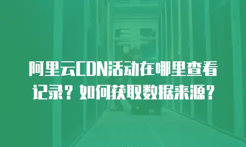 阿里云CDN活动在哪里查看记录？如何获取数据来源？