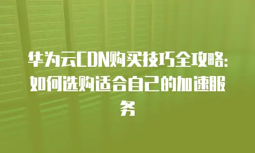 华为云CDN购买技巧全攻略：如何选购适合自己的加速服务
