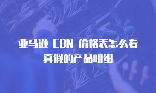 亚马逊 CDN 价格表怎么看真假的产品明细