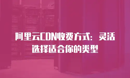 阿里云CDN收费方式：灵活选择适合你的类型