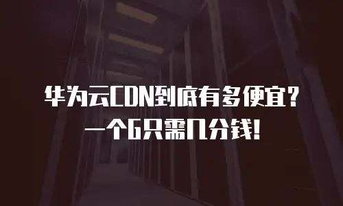 华为云CDN到底有多便宜？一个G只需几分钱！