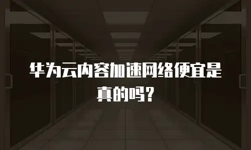 华为云内容加速网络便宜是真的吗？